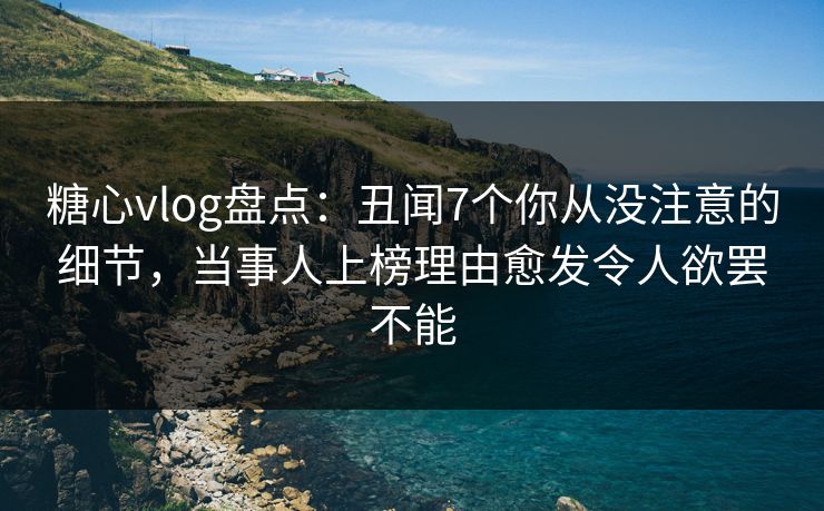 糖心vlog盘点：丑闻7个你从没注意的细节，当事人上榜理由愈发令人欲罢不能
