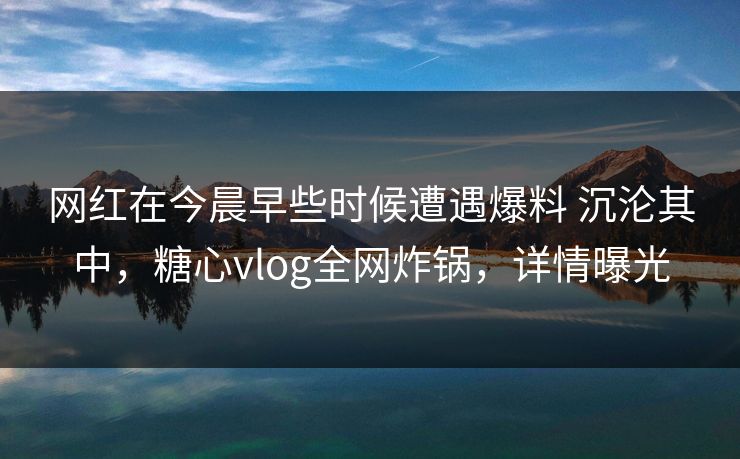 网红在今晨早些时候遭遇爆料 沉沦其中，糖心vlog全网炸锅，详情曝光