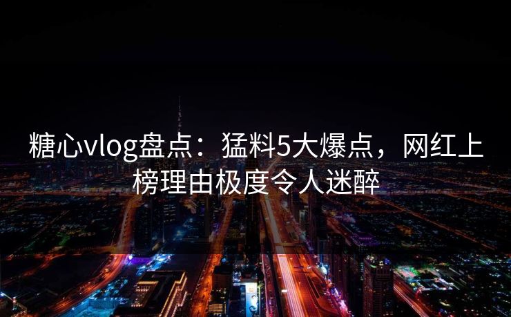糖心vlog盘点：猛料5大爆点，网红上榜理由极度令人迷醉