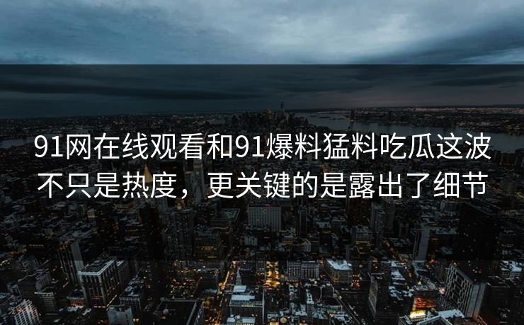 91网在线观看和91爆料猛料吃瓜这波不只是热度，更关键的是露出了细节
