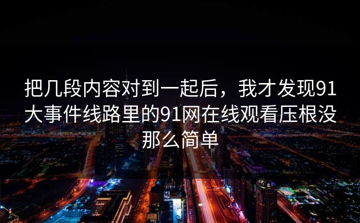 把几段内容对到一起后，我才发现91大事件线路里的91网在线观看压根没那么简单