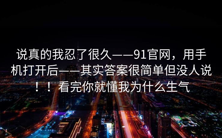 说真的我忍了很久——91官网，用手机打开后——其实答案很简单但没人说！！看完你就懂我为什么生气