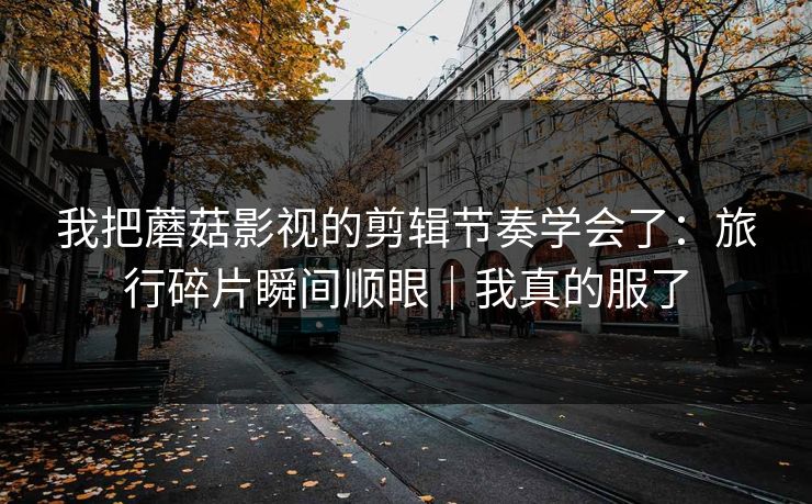 我把蘑菇影视的剪辑节奏学会了：旅行碎片瞬间顺眼｜我真的服了