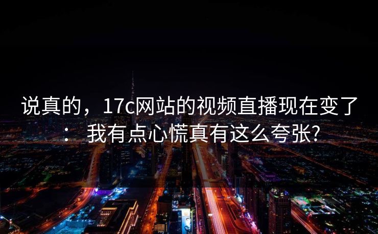 说真的，17c网站的视频直播现在变了： 我有点心慌真有这么夸张?