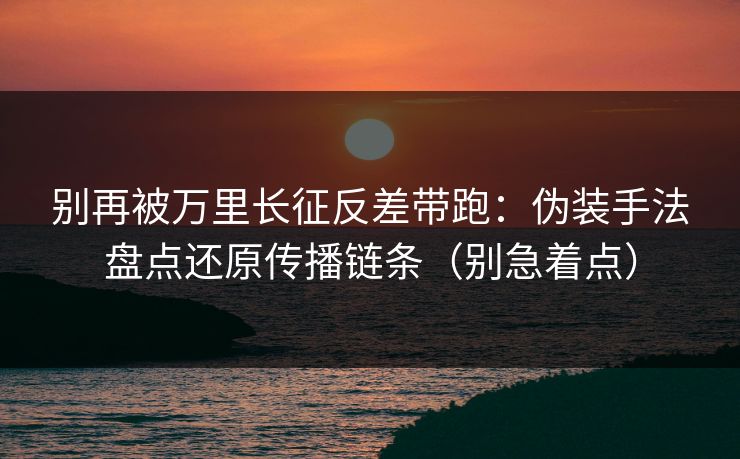 别再被万里长征反差带跑：伪装手法盘点还原传播链条（别急着点）