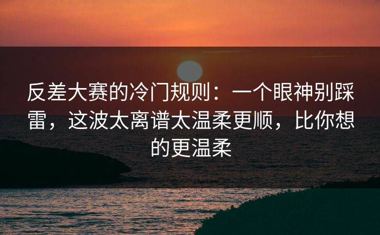 反差大赛的冷门规则：一个眼神别踩雷，这波太离谱太温柔更顺，比你想的更温柔