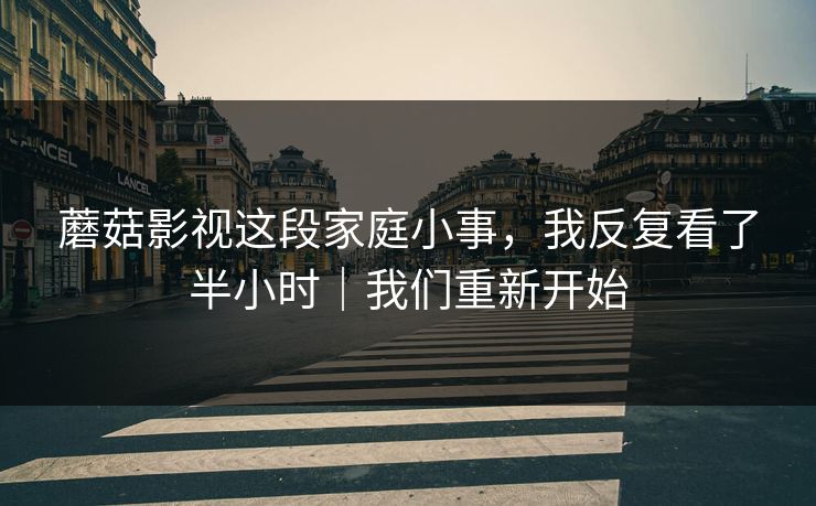 蘑菇影视这段家庭小事，我反复看了半小时｜我们重新开始